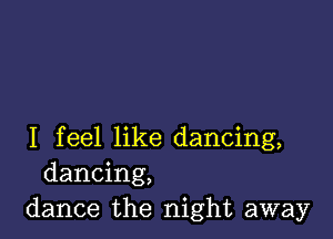 I feel like dancing,
dancing,
dance the night away