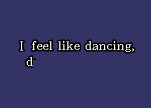 I feel like dancing,

d