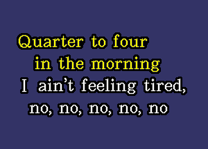 Quarter to four
in the morning

I ainWL feeling tired,
no, no, no, no, no