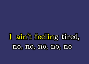 I ainWL feeling tired,
no, no, no, no, no