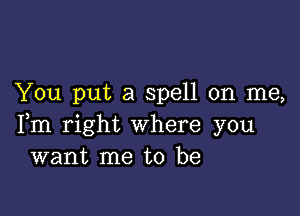 You put a spell on me,

Fm right where you
want me to be