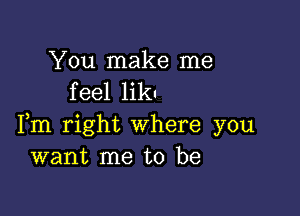 You make me
feel liku

Fm right where you
want me to be