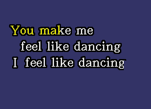 You make me
feel like dancing

I feel like dancing