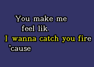 You make me
feel lik.

I wanna catch you fire
bause