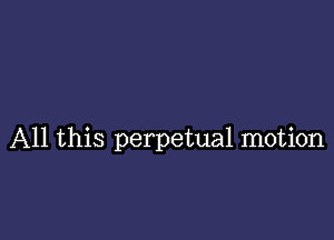 All this perpetual motion