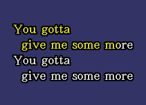 You gotta
give me some more

You gotta
give me some more