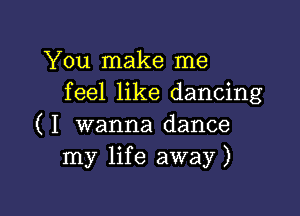 You make me
feel like dancing

( I wanna dance
my life away)