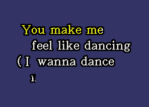 You make me
feel like dancing

( I wanna dance
1.