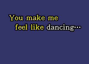 You make me
feel like dancing-