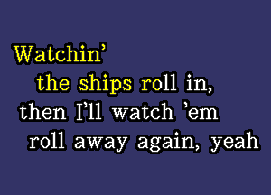 Watchiw
the ships roll in,

then 111 watch ,em
roll away again, yeah