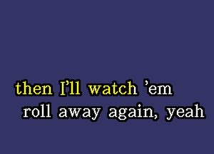 then 111 watch ,em
roll away again, yeah