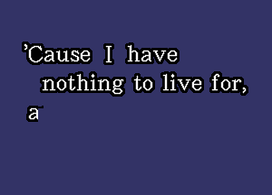 ,Cause I have
nothing to live for,

a