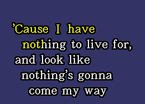 ,Cause I have
nothing to live for,

and look like
nothings gonna
come my way