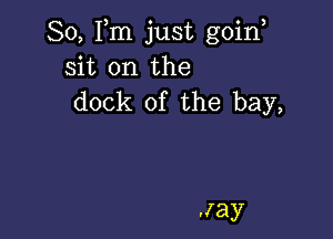 So, Fm just goin,
sit on the
dock of the bay,