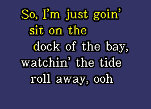 So, Fm just goin,
sit on the
dock of the bay,

watchin, the tide
roll away, 00h