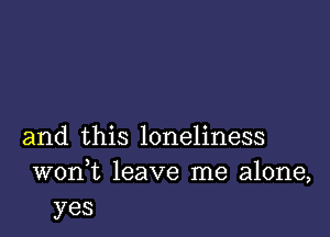 and this loneliness
wonk leave me alone,
yes