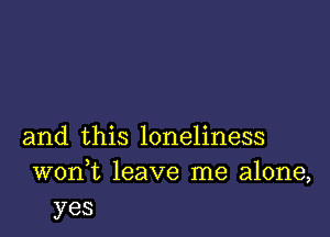 and this loneliness
wonk leave me alone,
yes