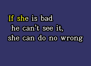 If she is bad
he caan see it,

she can do no wrong