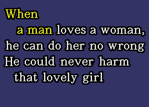 When
a man loves a woman,
he can do her no wrong
He could never harm
that lovely girl