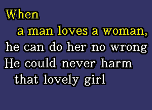 When
a man loves a woman,
he can do her no wrong
He could never harm
that lovely girl