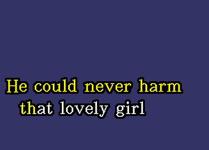 He could never harm
that lovely girl