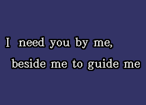 I need you by me,

beside me to guide me