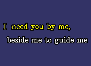 I need you by me,

beside me to guide me