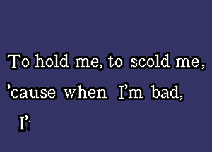 To hold me, to scold me,

bause when Fm bad,

F