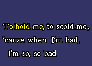 To hold me, to scold me,

bause when Fm bad,

Fm so, so bad