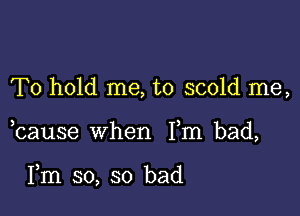 To hold me, to scold me,

bause when Fm bad,

Fm so, so bad