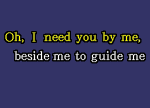 Oh, I need you by me,

beside me to guide me