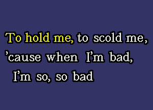 To hold me, to scold me,

bause when Fm bad,

Fm so, so bad