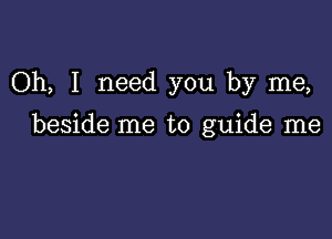 Oh, I need you by me,

beside me to guide me