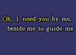 Oh, I need you by me,

beside me to guide me