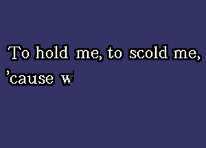 To hold me, to scold me,

,cause u