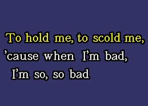 To hold me, to scold me,

bause when Fm bad,

Fm so, so bad