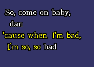 So, come on baby,
dar-

bause when Fm bad,

Fm so, so bad