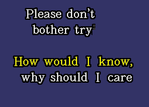 Please don t
bother try

How would I know,
Why should I care