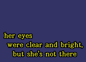 her eyes
were clear and bright,
but she,s not there