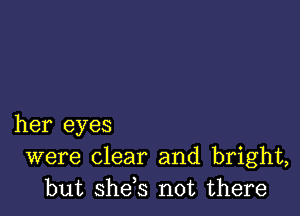 her eyes
were clear and bright,
but she,s not there