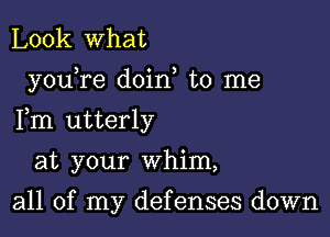 Look what

youTe doin, to me

Fm utterly

at your whim,

all of my defenses down