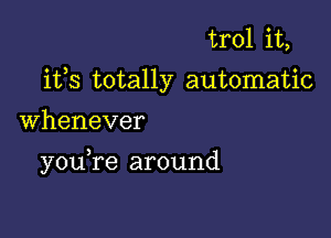 trol it,
ifs totally automatic

Whenever

you,re around