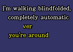 Fm walking blindfolded,
completely automatic
ver

you,re around