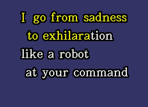 I go from sadness
t0 exhilaration
like a robot

at your command