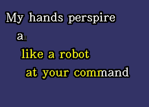 My hands perspire
a
like a robot

at your command