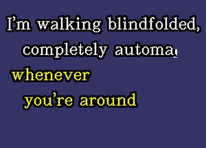 Fm walking blindfolded,
completely automaj
Whenever

you re around