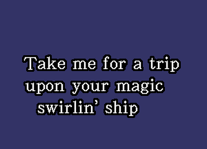 Take me for a trip

upon your magic
swirlin ship