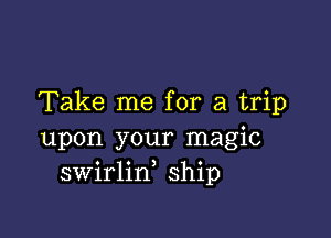 Take me for a trip

upon your magic
swirlin ship