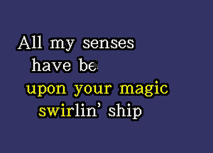 All my senses
have be

upon your magic
swirlin ship