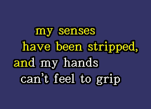 my senses
have been stripped,

and my hands
cank feel to grip